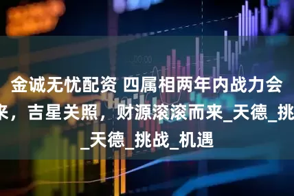 金诚无忧配资 四属相两年内战力会飙升起来，吉星关照，财源滚滚而来_天德_挑战_机遇