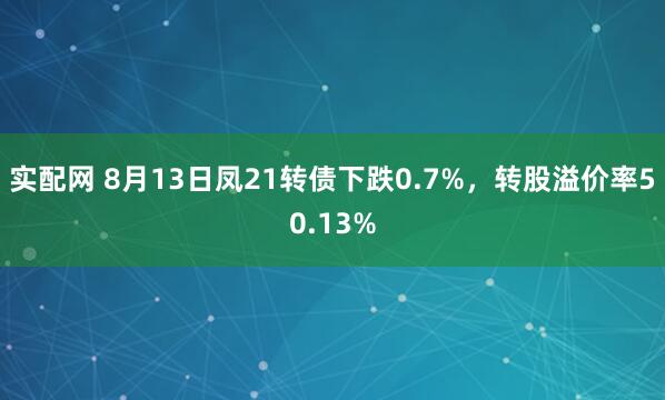 实配网 8月13日凤21转债下跌0.7%,转股溢价率50.13%