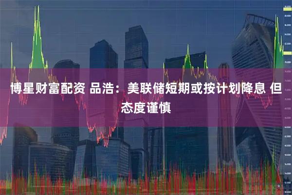 博星财富配资 品浩：美联储短期或按计划降息 但态度谨慎