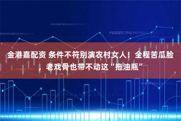 金港嘉配资 条件不符别演农村女人！全程苦瓜脸，老戏骨也带不动这“拖油瓶”