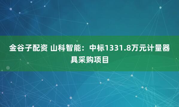 金谷子配资 山科智能：中标1331.8万元计量器具采购项目