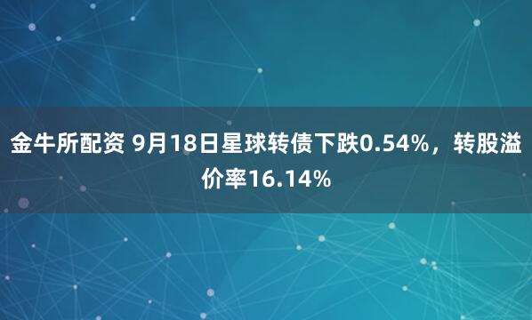 金牛所配资 9月18日星球转债下跌0.54%,转股溢价率16.14%