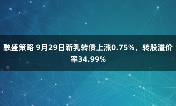 融盛策略 9月29日新乳转债上涨0.75%,转股溢价率34.99%