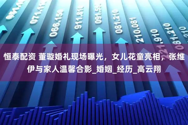 恒泰配资 董璇婚礼现场曝光，女儿花童亮相，张维伊与家人温馨合影_婚姻_经历_高云翔