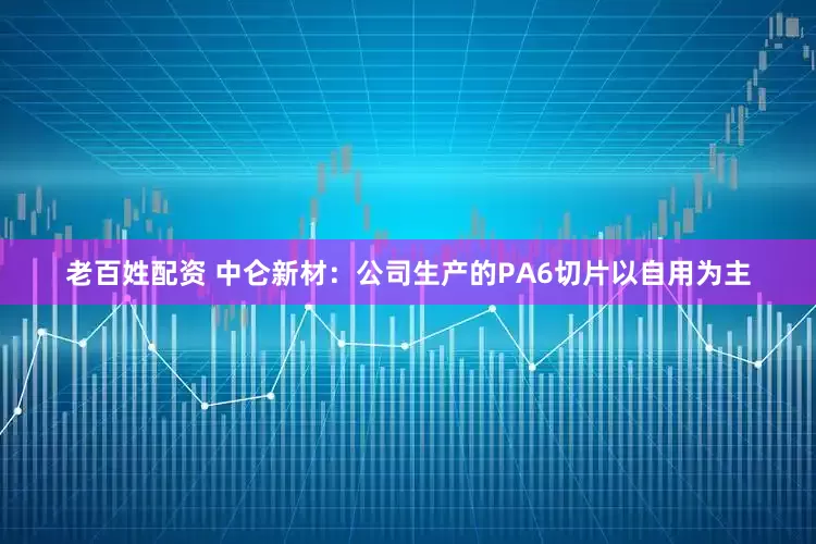 老百姓配资 中仑新材：公司生产的PA6切片以自用为主