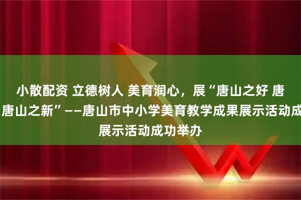 小散配资 立德树人 美育润心，展“唐山之好 唐山之美 唐山之新”——唐山市中小学美育教学成果展示活动成功举办