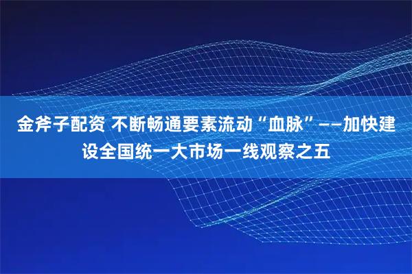 金斧子配资 不断畅通要素流动“血脉”——加快建设全国统一大市场一线观察之五