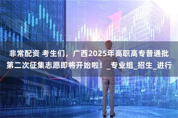 非常配资 考生们，广西2025年高职高专普通批第二次征集志愿即将开始啦！_专业组_招生_进行