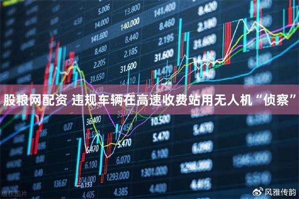 股粮网配资 违规车辆在高速收费站用无人机“侦察”