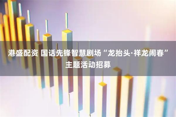 港盛配资 国话先锋智慧剧场“龙抬头·祥龙闹春”主题活动招募