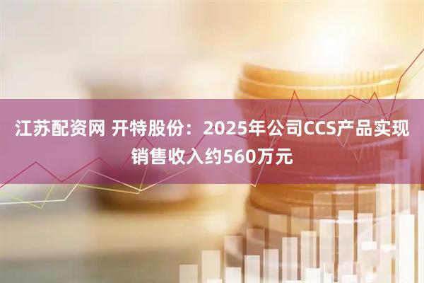 江苏配资网 开特股份：2025年公司CCS产品实现销售收入约560万元