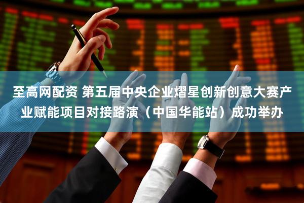 至高网配资 第五届中央企业熠星创新创意大赛产业赋能项目对接路演（中国华能站）成功举办