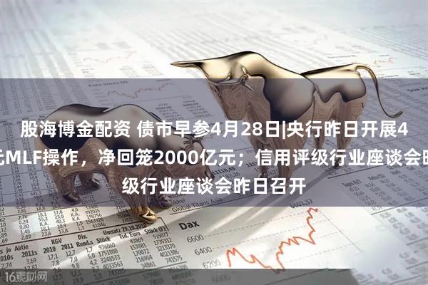 股海博金配资 债市早参4月28日|央行昨日开展4000亿元MLF操作，净回笼2000亿元；信用评级行业座谈会昨日召开