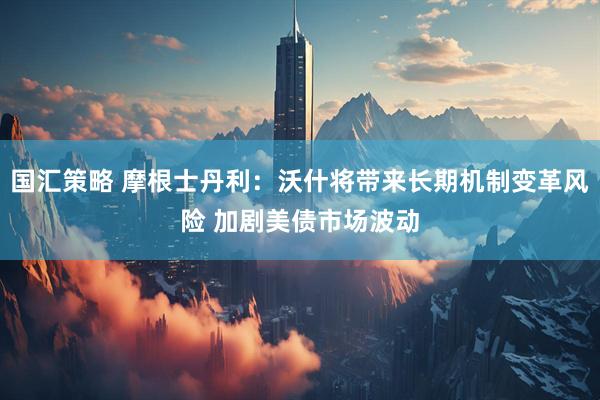 国汇策略 摩根士丹利：沃什将带来长期机制变革风险 加剧美债市场波动