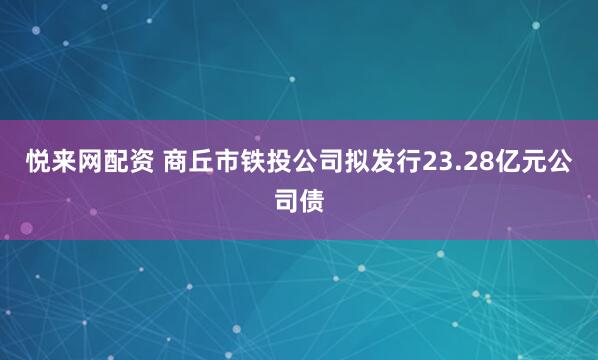 悦来网配资 商丘市铁投公司拟发行23.28亿元公司债